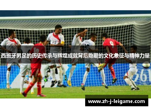 西班牙男足的历史传承与辉煌成就背后隐藏的文化象征与精神力量