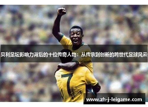 贝利足坛影响力背后的十位传奇人物:从传承到创新的跨世代足球风云 贝利足坛影响力背后的十位传奇人物:从传承到创新的跨世代足球风云