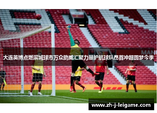 大连英博点燃滨城球市万众助威汇聚力量护航球队昂首冲超圆梦今季