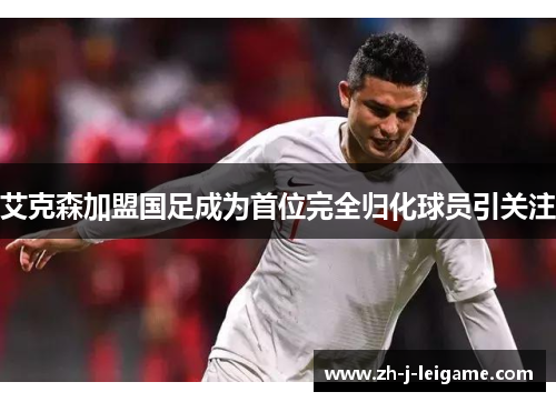 艾克森加盟国足成为首位完全归化球员引关注