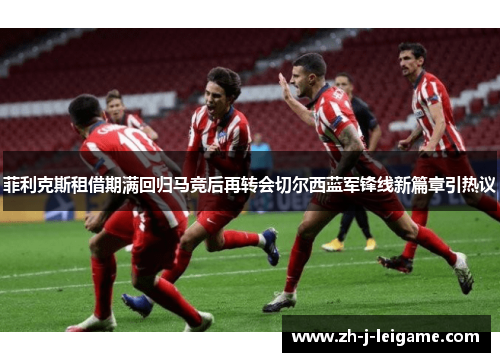 菲利克斯租借期满回归马竞后再转会切尔西蓝军锋线新篇章引热议 菲利克斯租借期满回归马竞后再转会切尔西蓝军锋线新篇章引热议